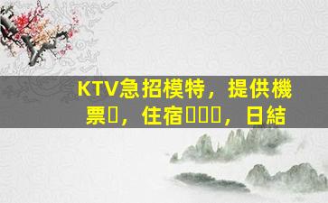 KTV急招模特，提供機票，住宿，日結